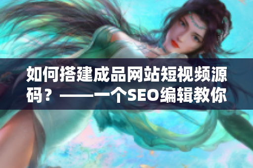如何搭建成品网站短视频源码？——一个SEO编辑教你