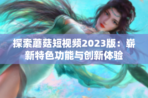 探索蘑菇短视频2023版：崭新特色功能与创新体验