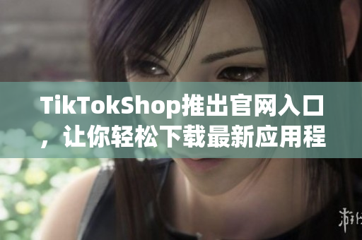 TikTokShop推出官网入口，让你轻松下载最新应用程序