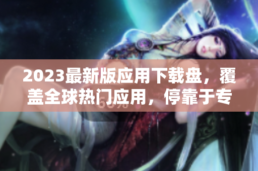 2023最新版应用下载盘，覆盖全球热门应用，停靠于专业平台。