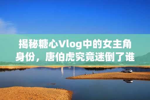 揭秘糖心Vlog中的女主角身份，唐伯虎究竟迷倒了谁？