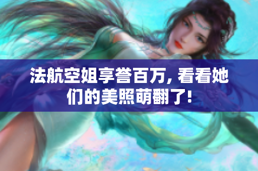 法航空姐享誉百万, 看看她们的美照萌翻了!