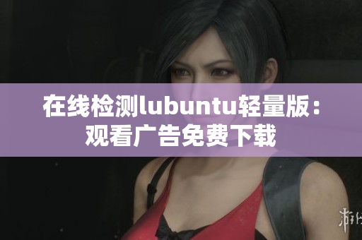 在线检测lubuntu轻量版：观看广告免费下载