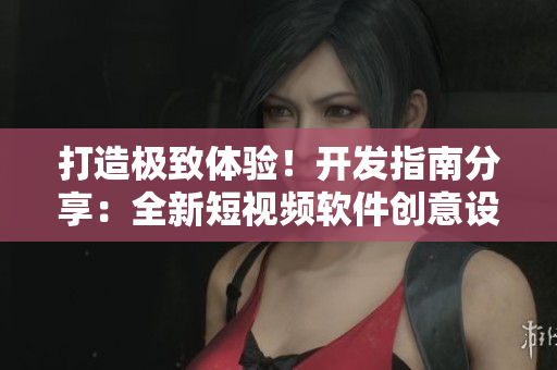 打造极致体验！开发指南分享：全新短视频软件创意设计