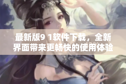 最新版9 1软件下载，全新界面带来更畅快的使用体验！