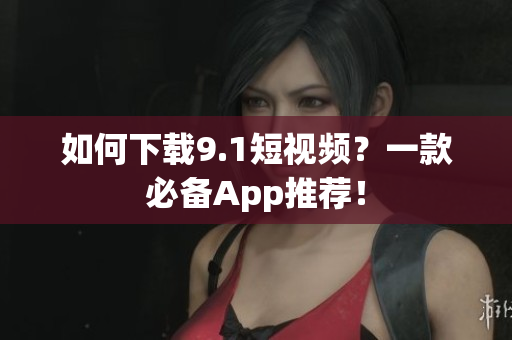 如何下载9.1短视频？一款必备App推荐！