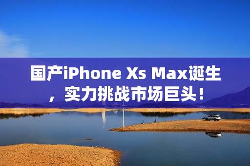 国产iPhone Xs Max诞生，实力挑战市场巨头！
