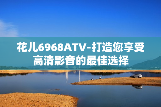 花儿6968ATV-打造您享受高清影音的最佳选择