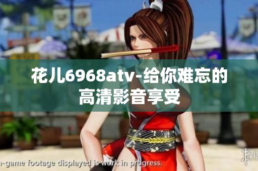 花儿6968atv-给你难忘的高清影音享受