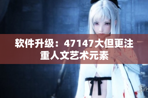 软件升级：47147大但更注重人文艺术元素