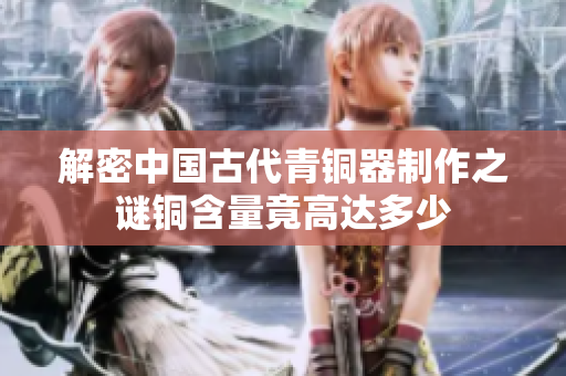 解密中国古代青铜器制作之谜铜含量竟高达多少
