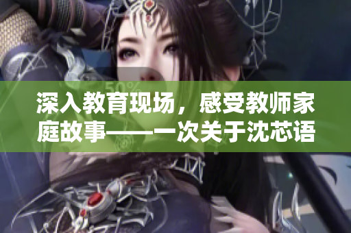 深入教育现场，感受教师家庭故事——一次关于沈芯语老师的家访