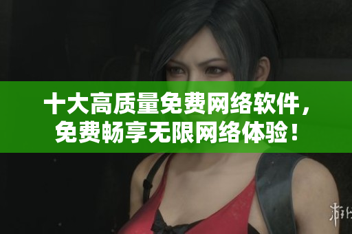 十大高质量免费网络软件，免费畅享无限网络体验！