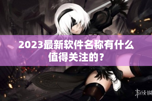 2023最新软件名称有什么值得关注的？