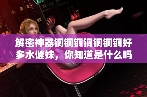 解密神器铜铜铜铜铜铜铜好多水谜妹，你知道是什么吗？