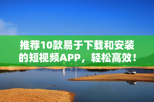 推荐10款易于下载和安装的短视频APP，轻松高效！