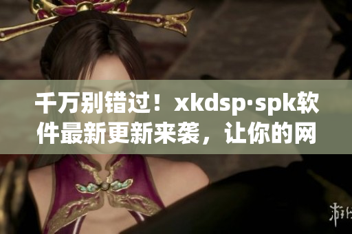 千万别错过！xkdsp·spk软件最新更新来袭，让你的网络速度更快更稳定