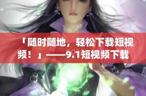 「随时随地，轻松下载短视频！」——9.1短视频下载App