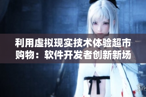利用虚拟现实技术体验超市购物：软件开发者创新新场景