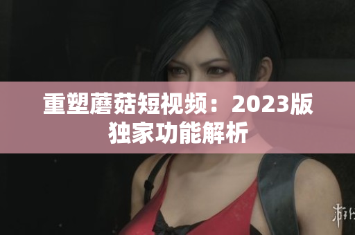 重塑蘑菇短视频：2023版独家功能解析