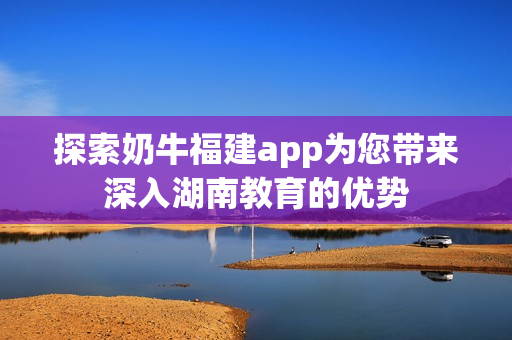 探索奶牛福建app为您带来深入湖南教育的优势