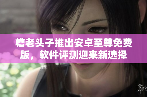 糟老头子推出安卓至尊免费版，软件评测迎来新选择