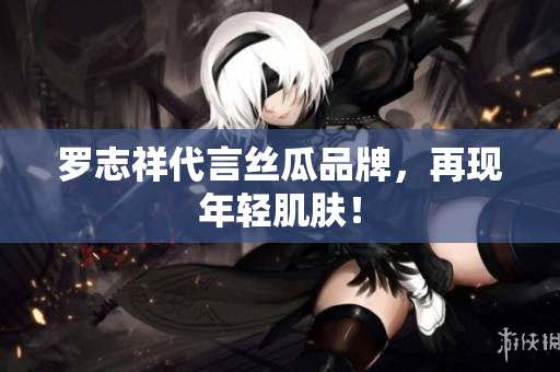 罗志祥代言丝瓜品牌，再现年轻肌肤！