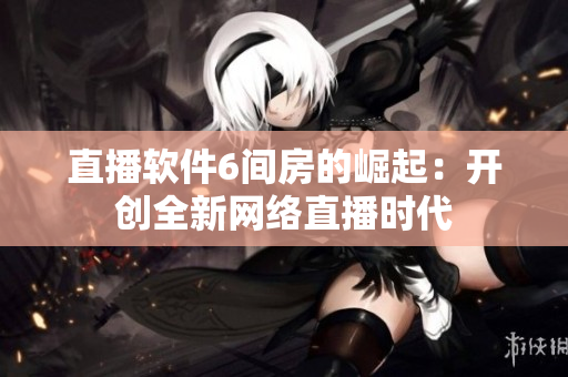 直播软件6间房的崛起：开创全新网络直播时代