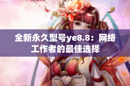 全新永久型号ye8.8：网络工作者的最佳选择