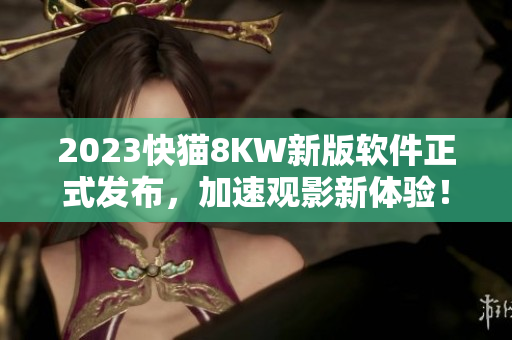 2023快猫8KW新版软件正式发布，加速观影新体验！