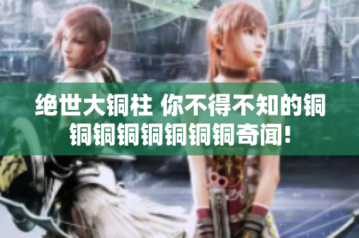 绝世大铜柱 你不得不知的铜铜铜铜铜铜铜铜奇闻!