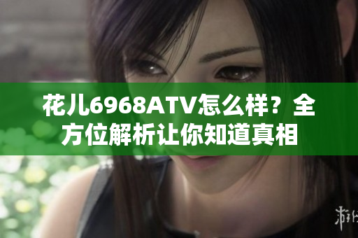 花儿6968ATV怎么样？全方位解析让你知道真相