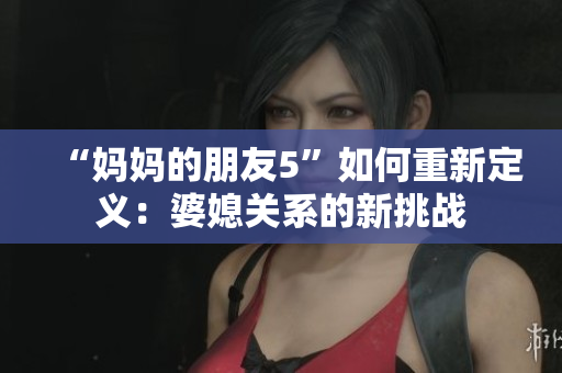“妈妈的朋友5”如何重新定义：婆媳关系的新挑战