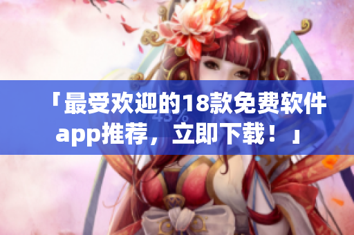 「最受欢迎的18款免费软件app推荐，立即下载！」
