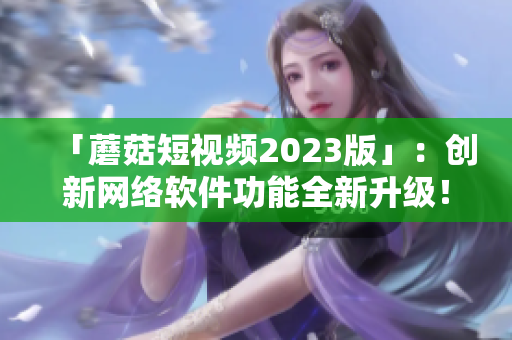 「蘑菇短视频2023版」：创新网络软件功能全新升级！