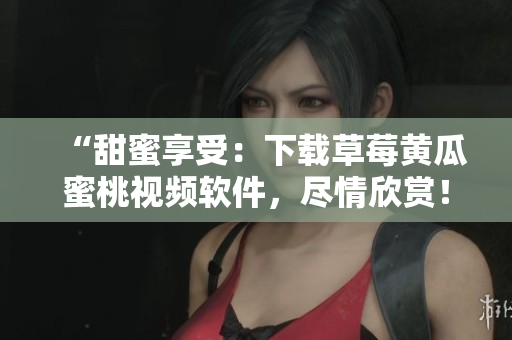 “甜蜜享受：下载草莓黄瓜蜜桃视频软件，尽情欣赏！”
