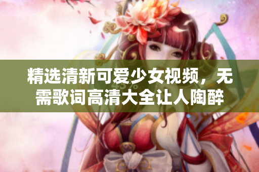 精选清新可爱少女视频，无需歌词高清大全让人陶醉