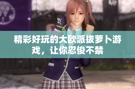 精彩好玩的大欧派拔萝卜游戏，让你忍俊不禁