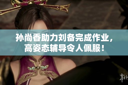 孙尚香助力刘备完成作业，高姿态辅导令人佩服！