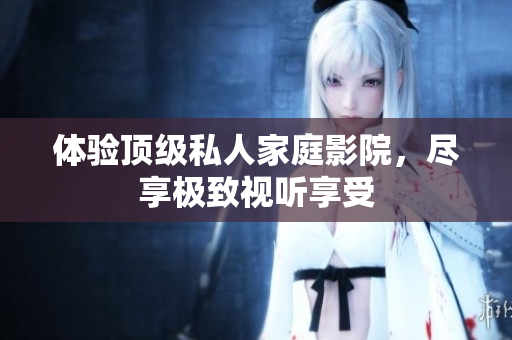 体验顶级私人家庭影院，尽享极致视听享受