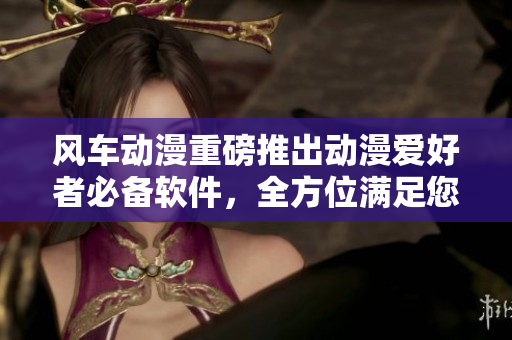 风车动漫重磅推出动漫爱好者必备软件，全方位满足您的需求