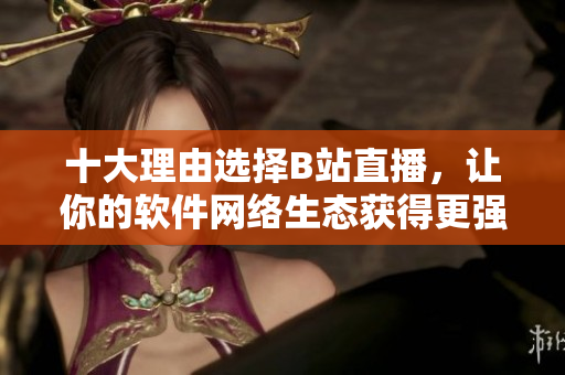 十大理由选择B站直播，让你的软件网络生态获得更强支持