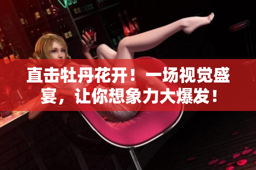 直击牡丹花开！一场视觉盛宴，让你想象力大爆发！