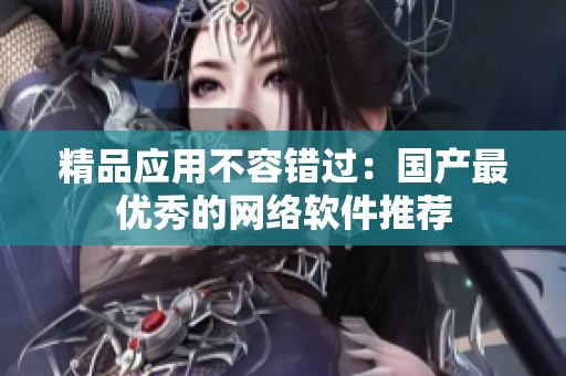 精品应用不容错过：国产最优秀的网络软件推荐
