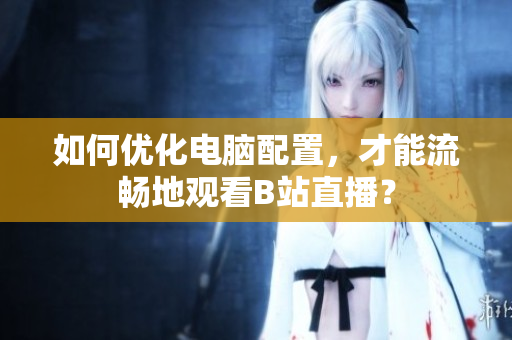如何优化电脑配置，才能流畅地观看B站直播？