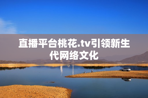 直播平台桃花.tv引领新生代网络文化