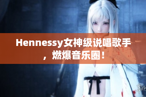 Hennessy女神级说唱歌手，燃爆音乐圈！