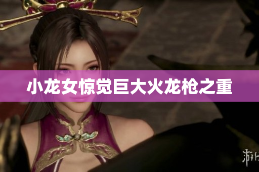 小龙女惊觉巨大火龙枪之重