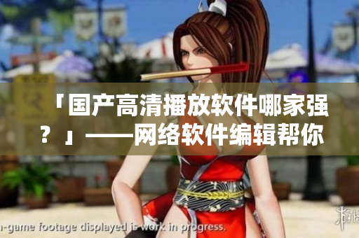 「国产高清播放软件哪家强？」——网络软件编辑帮你找出最佳品牌