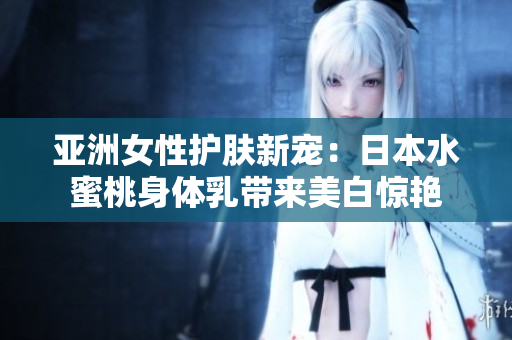 亚洲女性护肤新宠：日本水蜜桃身体乳带来美白惊艳